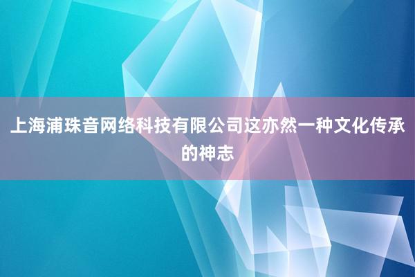 上海浦珠音网络科技有限公司这亦然一种文化传承的神志
